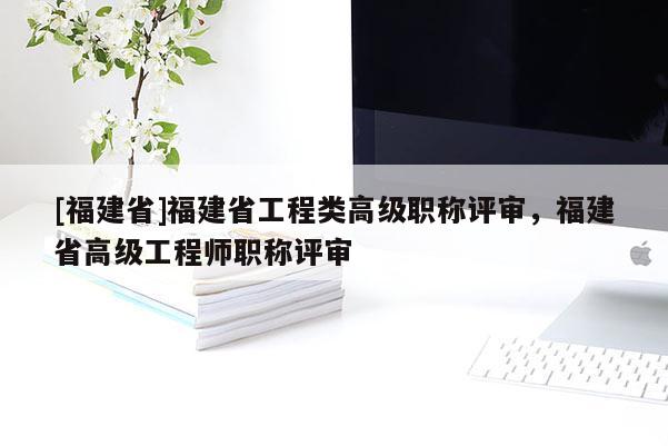 [福建省]福建省工程類高級職稱評審，福建省高級工程師職稱評審