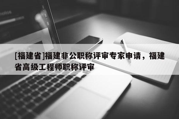 [福建省]福建非公職稱評審專家申請，福建省高級工程師職稱評審