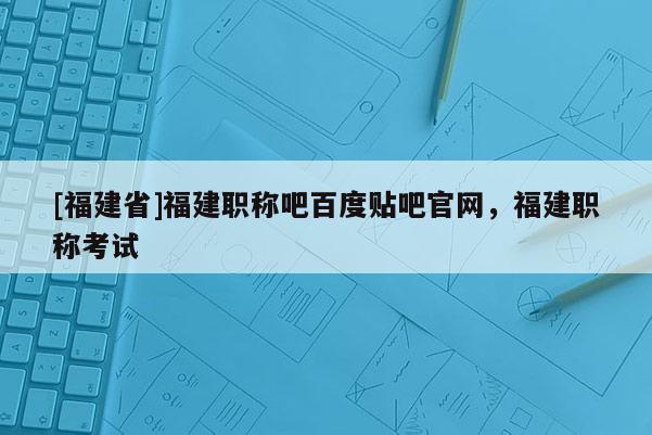 [福建省]福建職稱吧百度貼吧官網(wǎng)，福建職稱考試