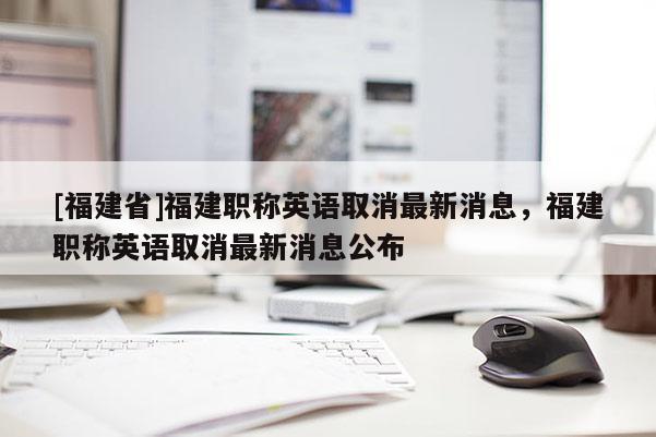 [福建省]福建職稱英語取消最新消息，福建職稱英語取消最新消息公布