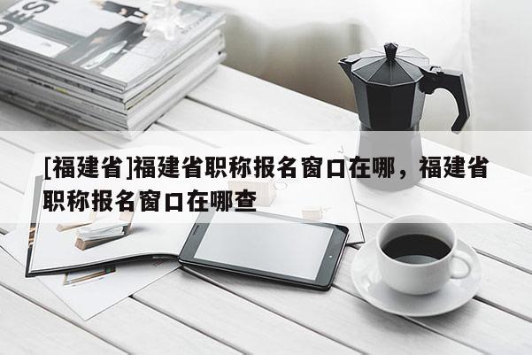 [福建省]福建省職稱報(bào)名窗口在哪，福建省職稱報(bào)名窗口在哪查