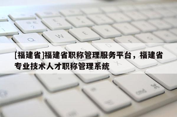 [福建省]福建省職稱管理服務(wù)平臺，福建省專業(yè)技術(shù)人才職稱管理系統(tǒng)