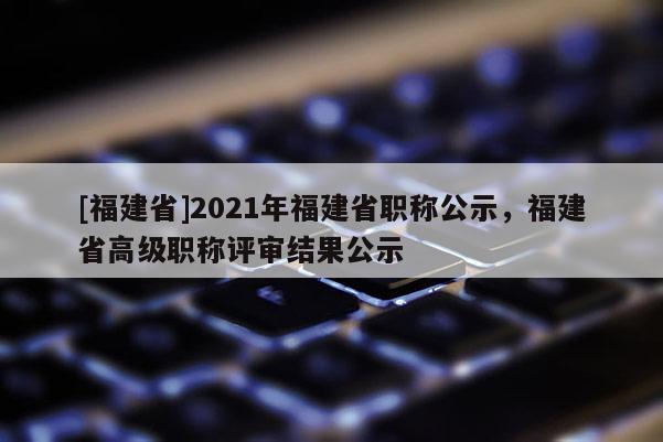 [福建省]2021年福建省職稱公示，福建省高級職稱評審結(jié)果公示