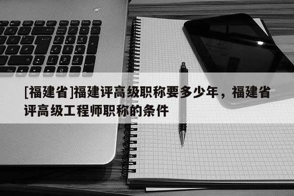 [福建省]福建評(píng)高級(jí)職稱要多少年，福建省評(píng)高級(jí)工程師職稱的條件