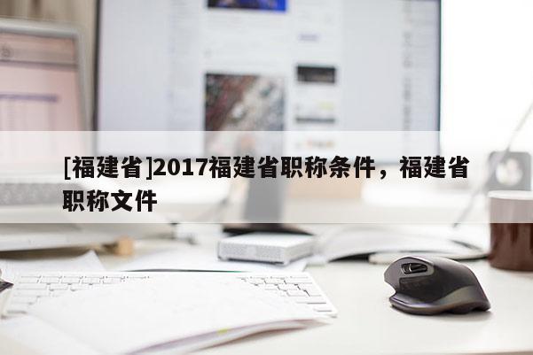 [福建省]2017福建省職稱條件，福建省職稱文件