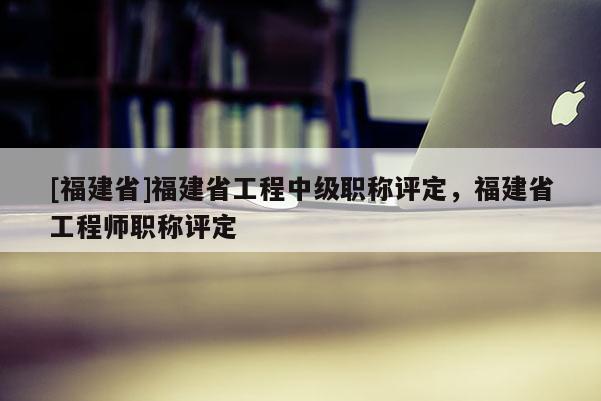 [福建省]福建省工程中級職稱評定，福建省工程師職稱評定