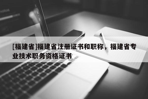 [福建省]福建省注冊(cè)證書和職稱，福建省專業(yè)技術(shù)職務(wù)資格證書