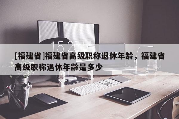 [福建省]福建省高級(jí)職稱退休年齡，福建省高級(jí)職稱退休年齡是多少