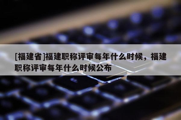 [福建省]福建職稱評審每年什么時候，福建職稱評審每年什么時候公布