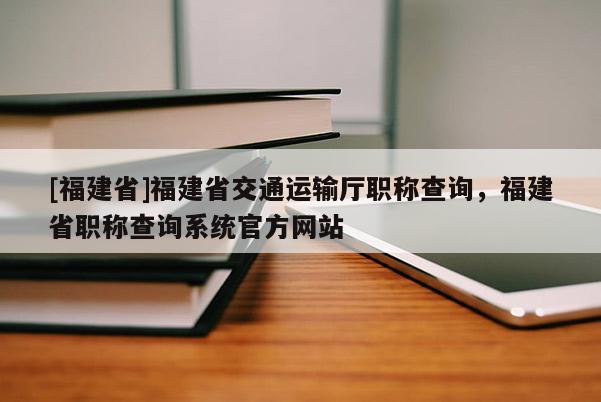 [福建省]福建省交通運(yùn)輸廳職稱查詢，福建省職稱查詢系統(tǒng)官方網(wǎng)站