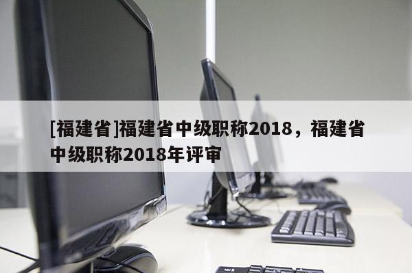 [福建省]福建省中級職稱2018，福建省中級職稱2018年評審