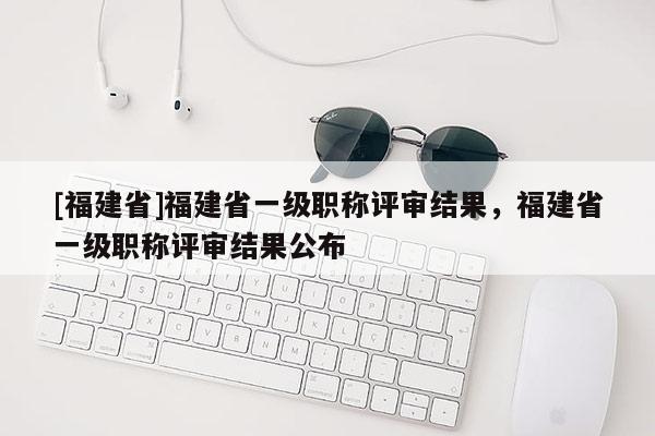 [福建省]福建省一級職稱評審結(jié)果，福建省一級職稱評審結(jié)果公布