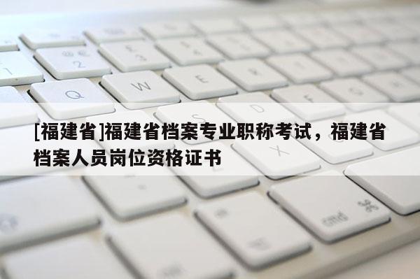 [福建省]福建省檔案專業(yè)職稱考試，福建省檔案人員崗位資格證書