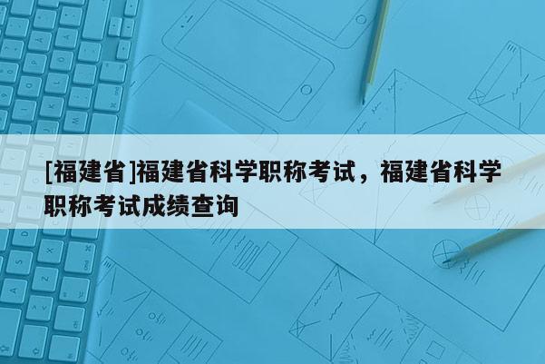 [福建省]福建省科學(xué)職稱考試，福建省科學(xué)職稱考試成績查詢