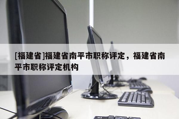 [福建省]福建省南平市職稱評定，福建省南平市職稱評定機構(gòu)