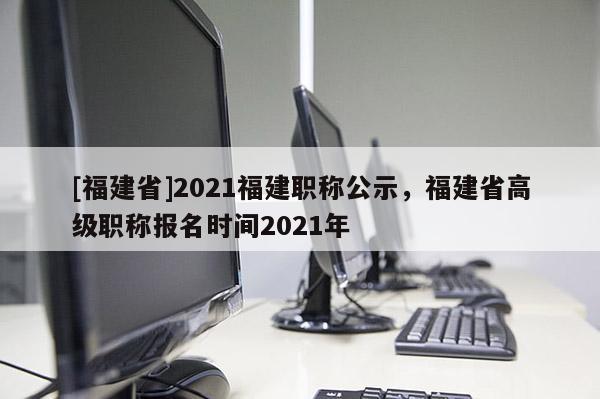 [福建省]2021福建職稱公示，福建省高級(jí)職稱報(bào)名時(shí)間2021年