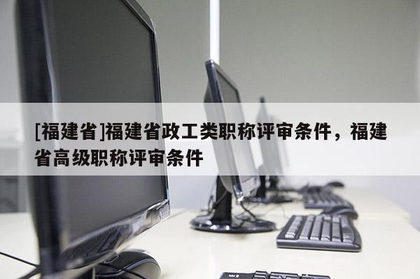 [福建省]福建省政工類職稱評審條件，福建省高級職稱評審條件