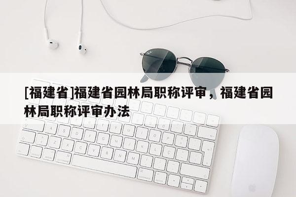 [福建省]福建省園林局職稱評(píng)審，福建省園林局職稱評(píng)審辦法