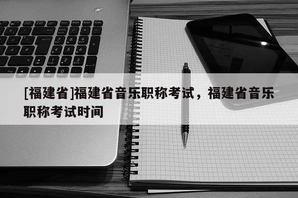 [福建省]福建省音樂職稱考試，福建省音樂職稱考試時間