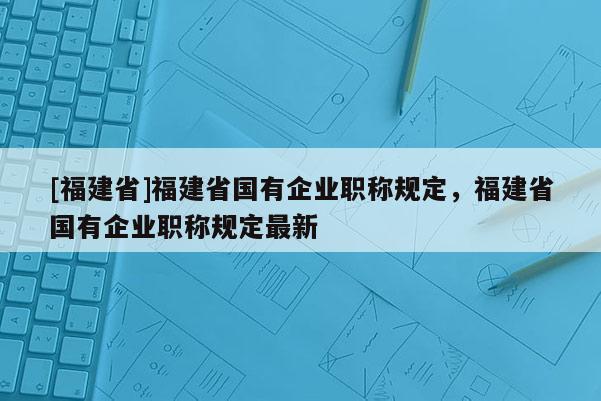 [福建省]福建省國(guó)有企業(yè)職稱規(guī)定，福建省國(guó)有企業(yè)職稱規(guī)定最新