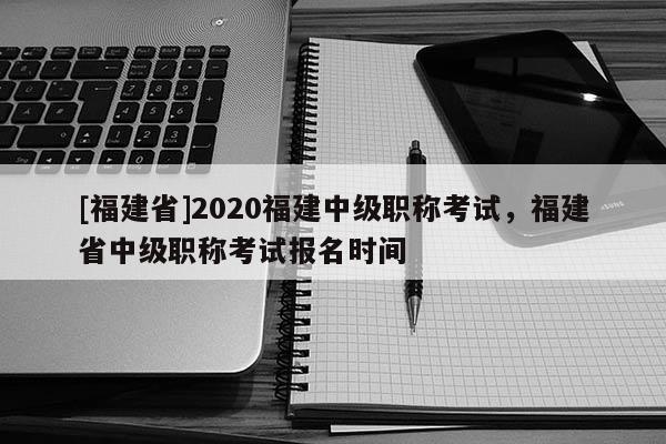 [福建省]2020福建中級職稱考試，福建省中級職稱考試報名時間