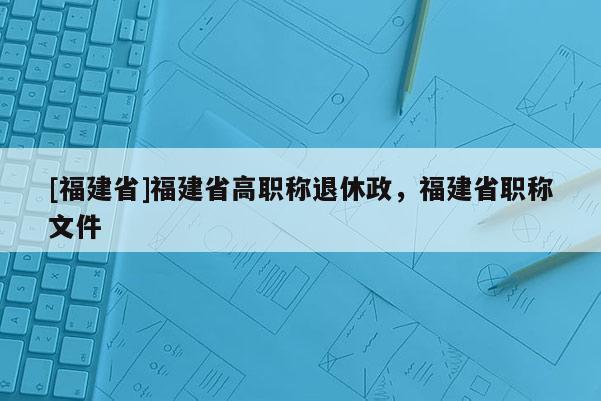 [福建省]福建省高職稱退休政，福建省職稱文件