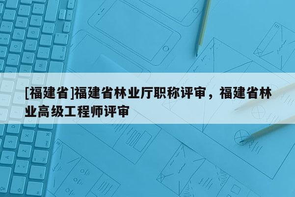 [福建省]福建省林業(yè)廳職稱評審，福建省林業(yè)高級工程師評審