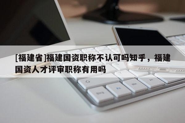 [福建省]福建國資職稱不認(rèn)可嗎知乎，福建國資人才評審職稱有用嗎