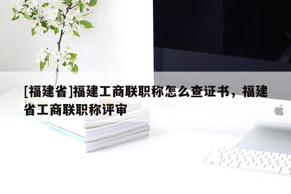 [福建省]福建工商聯(lián)職稱怎么查證書(shū)，福建省工商聯(lián)職稱評(píng)審