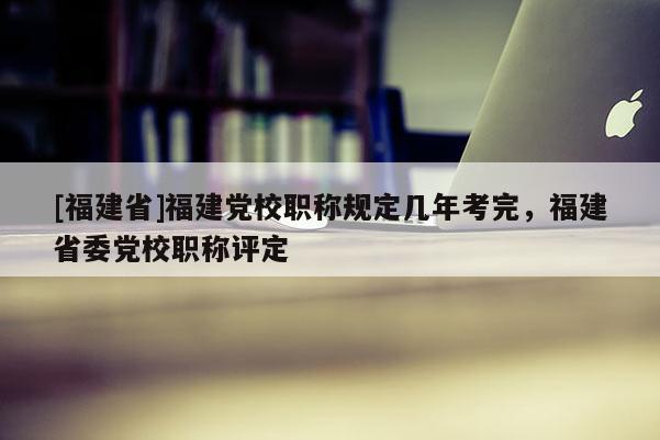 [福建省]福建黨校職稱規(guī)定幾年考完，福建省委黨校職稱評定