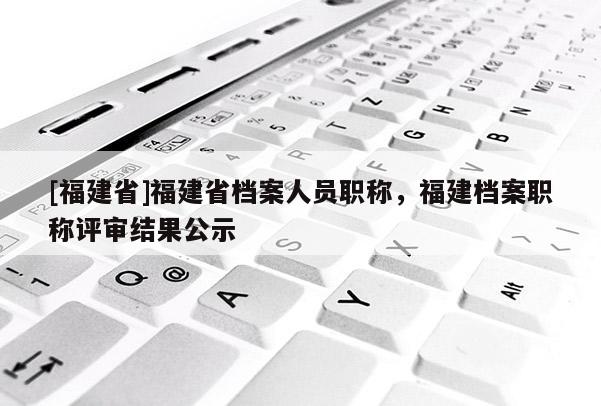 [福建省]福建省檔案人員職稱，福建檔案職稱評(píng)審結(jié)果公示