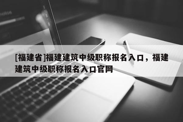 [福建省]福建建筑中級(jí)職稱報(bào)名入口，福建建筑中級(jí)職稱報(bào)名入口官網(wǎng)