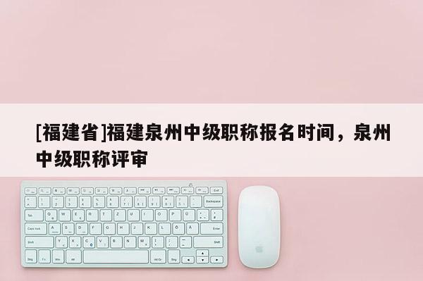 [福建省]福建泉州中級職稱報(bào)名時(shí)間，泉州中級職稱評審