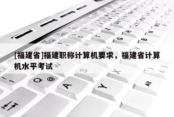 [福建省]福建職稱計算機(jī)要求，福建省計算機(jī)水平考試