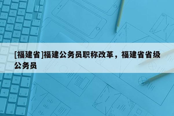 [福建省]福建公務員職稱改革，福建省省級公務員