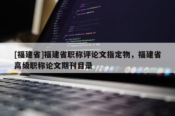 [福建省]福建省職稱評論文指定物，福建省高級職稱論文期刊目錄