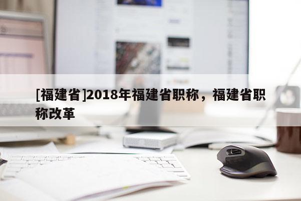 [福建省]2018年福建省職稱，福建省職稱改革