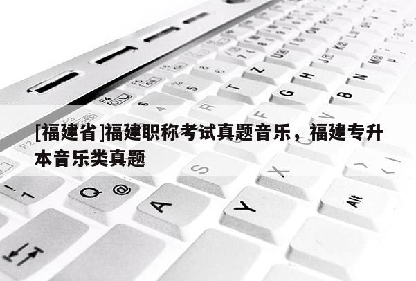 [福建省]福建職稱考試真題音樂(lè)，福建專升本音樂(lè)類真題