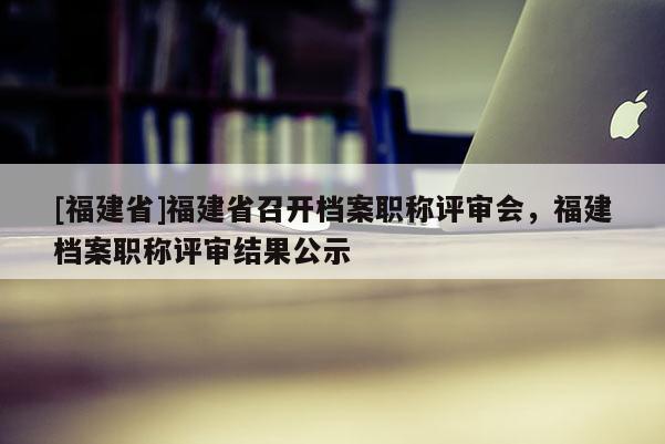 [福建省]福建省召開檔案職稱評審會，福建檔案職稱評審結(jié)果公示