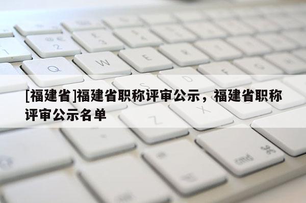 [福建省]福建省職稱評審公示，福建省職稱評審公示名單