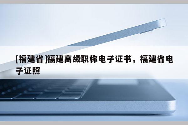 [福建省]福建高級職稱電子證書，福建省電子證照