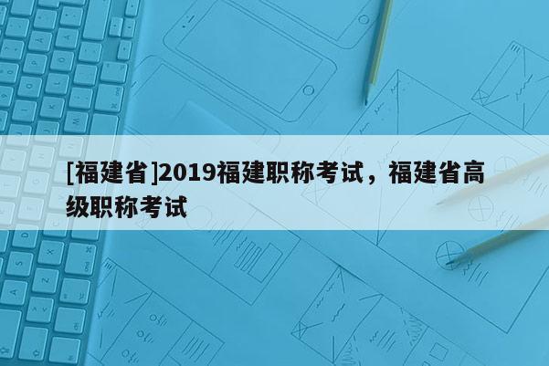 [福建省]2019福建職稱考試，福建省高級(jí)職稱考試