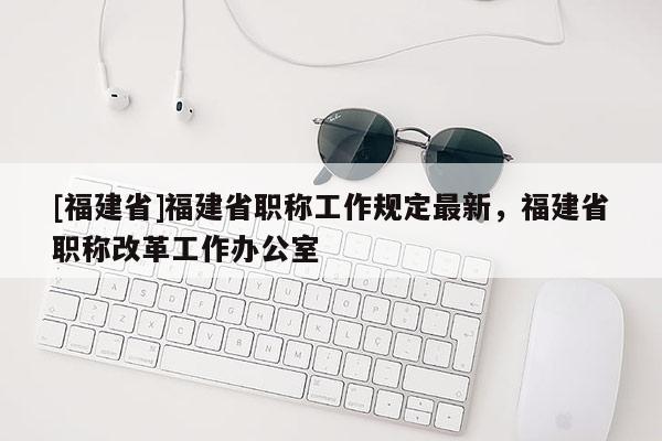 [福建省]福建省職稱工作規(guī)定最新，福建省職稱改革工作辦公室