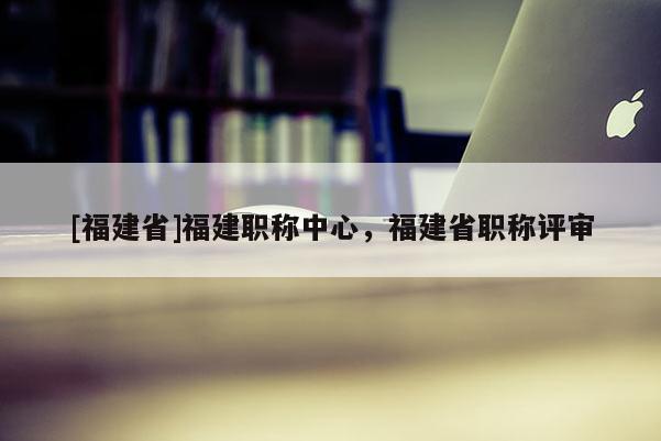 [福建省]福建職稱中心，福建省職稱評(píng)審