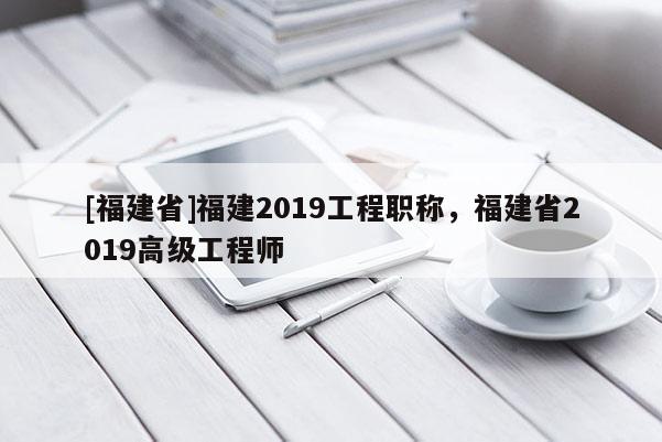 [福建省]福建2019工程職稱，福建省2019高級工程師