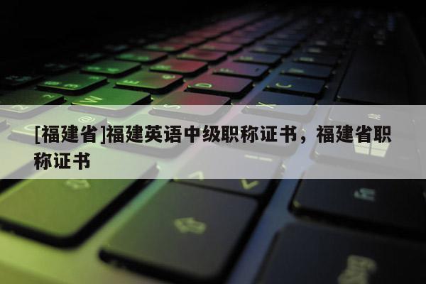 [福建省]福建英語(yǔ)中級(jí)職稱證書，福建省職稱證書