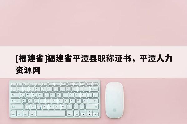 [福建省]福建省平潭縣職稱證書，平潭人力資源網(wǎng)