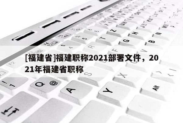 [福建省]福建職稱2021部署文件，2021年福建省職稱