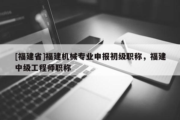 [福建省]福建機(jī)械專業(yè)申報初級職稱，福建中級工程師職稱