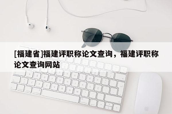 [福建省]福建評(píng)職稱論文查詢，福建評(píng)職稱論文查詢網(wǎng)站